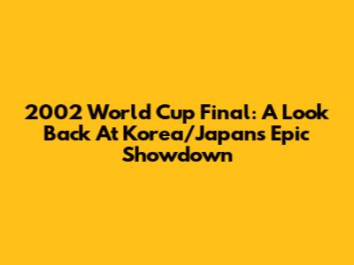 2002 World Cup Final: A Look Back At Korea/Japan's Epic Showdown