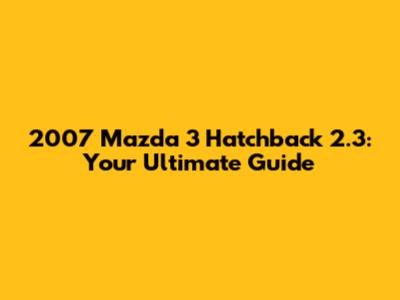2007 Mazda 3 Hatchback 2.3: Your Ultimate Guide