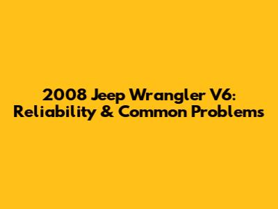 2008 Jeep Wrangler V6: Reliability & Common Problems