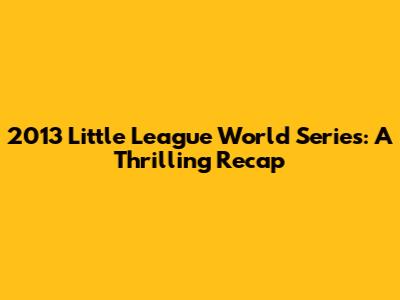 2013 Little League World Series: A Thrilling Recap