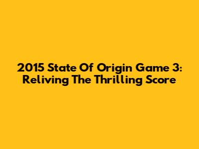 2015 State Of Origin Game 3: Reliving The Thrilling Score