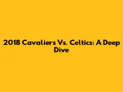 2018 Cavaliers Vs. Celtics: A Deep Dive