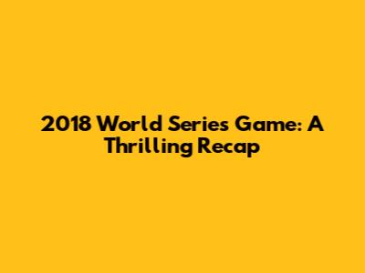 2018 World Series Game: A Thrilling Recap