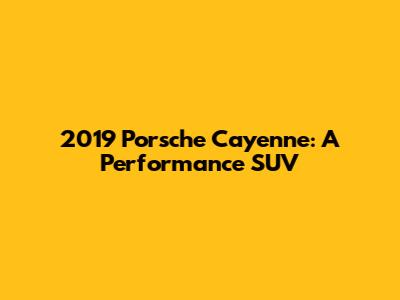 2019 Porsche Cayenne: A Performance SUV