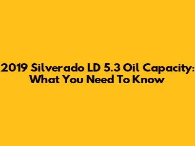 2019 Silverado LD 5.3 Oil Capacity: What You Need To Know