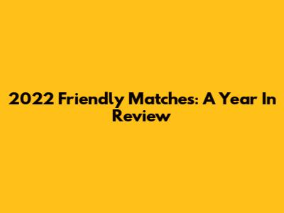 2022 Friendly Matches: A Year In Review
