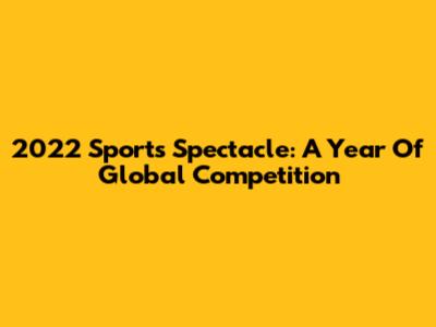 2022 Sports Spectacle: A Year Of Global Competition