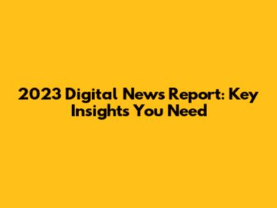 2023 Digital News Report: Key Insights You Need