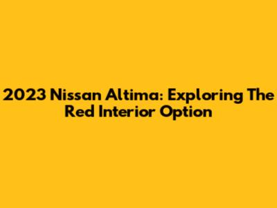 2023 Nissan Altima: Exploring The Red Interior Option