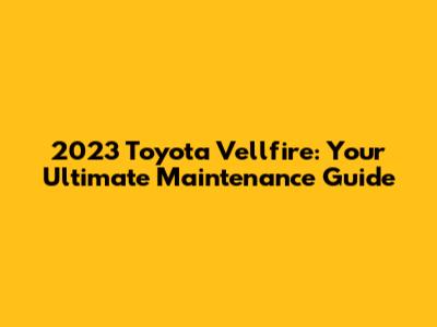 2023 Toyota Vellfire: Your Ultimate Maintenance Guide