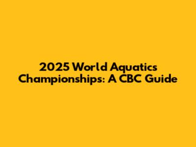2025 World Aquatics Championships: A CBC Guide