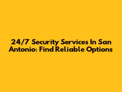 24/7 Security Services In San Antonio: Find Reliable Options