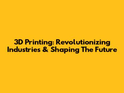 3D Printing: Revolutionizing Industries & Shaping The Future