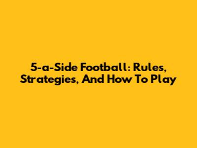5-a-Side Football: Rules, Strategies, And How To Play