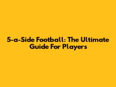 5-a-Side Football: The Ultimate Guide For Players