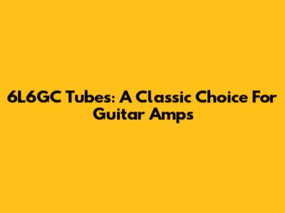 6L6GC Tubes: A Classic Choice For Guitar Amps