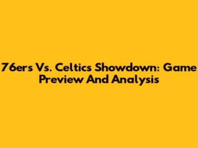 76ers Vs. Celtics Showdown: Game Preview And Analysis