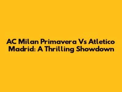 AC Milan Primavera Vs Atletico Madrid: A Thrilling Showdown