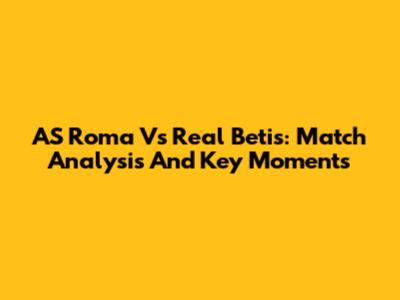 AS Roma Vs Real Betis: Match Analysis And Key Moments