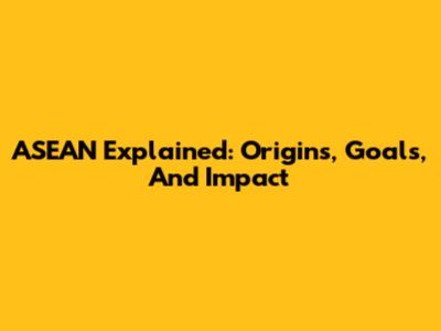 ASEAN Explained: Origins, Goals, And Impact