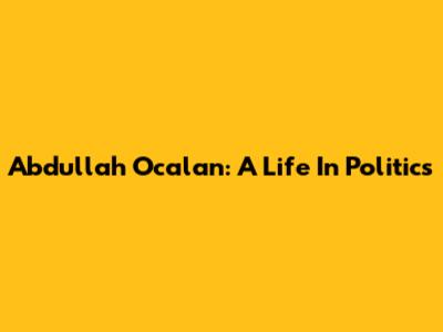 Abdullah Ocalan: A Life In Politics