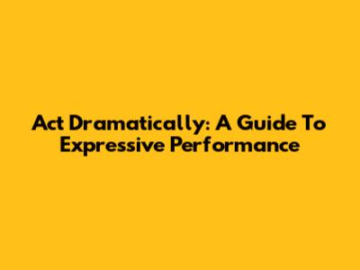Act Dramatically: A Guide To Expressive Performance