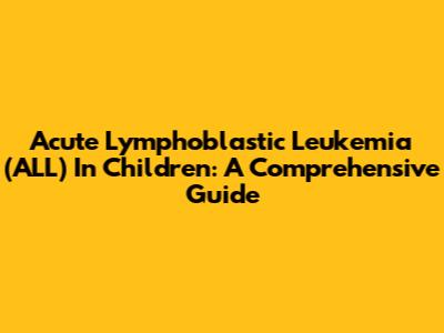 Acute Lymphoblastic Leukemia (ALL) In Children: A Comprehensive Guide