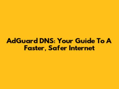 AdGuard DNS: Your Guide To A Faster, Safer Internet