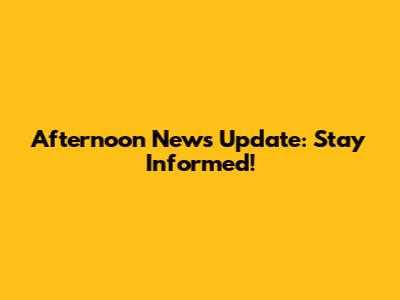 Afternoon News Update: Stay Informed!