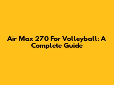 Air Max 270 For Volleyball: A Complete Guide