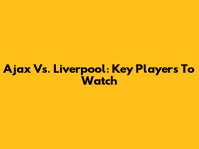 Ajax Vs. Liverpool: Key Players To Watch