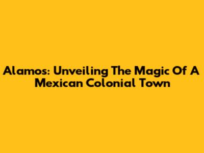 Alamos: Unveiling The Magic Of A Mexican Colonial Town