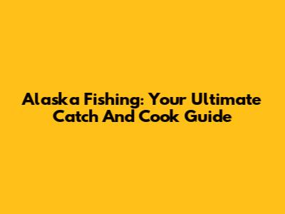 Alaska Fishing: Your Ultimate Catch And Cook Guide