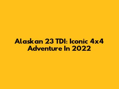 Alaskan 23 TDI: Iconic 4x4 Adventure In 2022