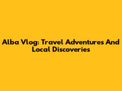 Alba Vlog: Travel Adventures And Local Discoveries