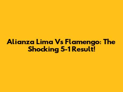 Alianza Lima Vs Flamengo: The Shocking 5-1 Result!