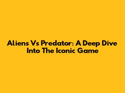 Aliens Vs Predator: A Deep Dive Into The Iconic Game