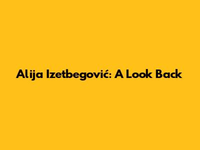 Alija Izetbegović: A Look Back