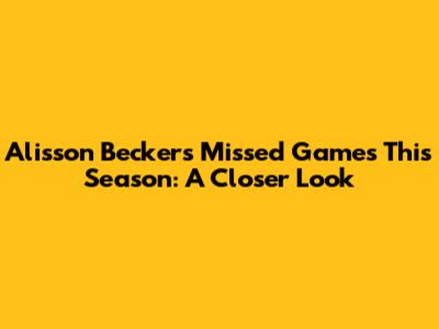 Alisson Becker's Missed Games This Season: A Closer Look