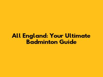 All England: Your Ultimate Badminton Guide