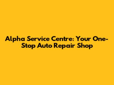 Alpha Service Centre: Your One-Stop Auto Repair Shop
