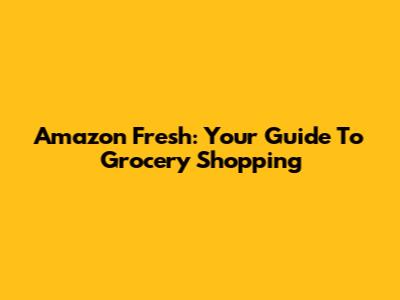 Amazon Fresh: Your Guide To Grocery Shopping