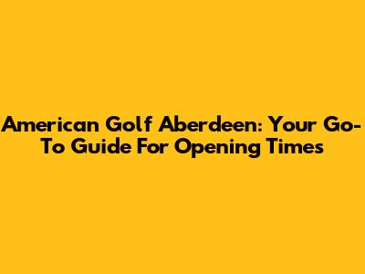 American Golf Aberdeen: Your Go-To Guide For Opening Times