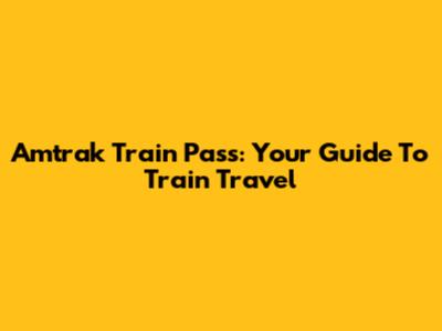 Amtrak Train Pass: Your Guide To Train Travel