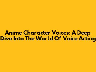 Anime Character Voices: A Deep Dive Into The World Of Voice Acting