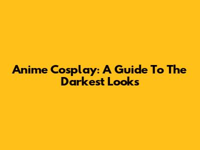 Anime Cosplay: A Guide To The Darkest Looks