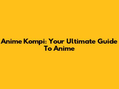 Anime Kompi: Your Ultimate Guide To Anime
