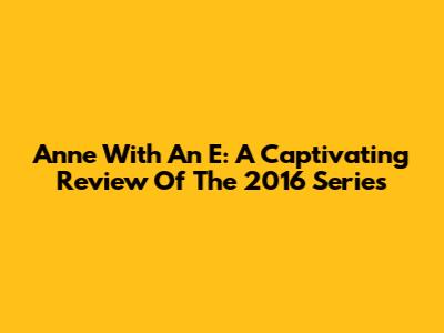 Anne With An E: A Captivating Review Of The 2016 Series