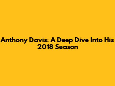 Anthony Davis: A Deep Dive Into His 2018 Season