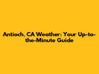 Antioch, CA Weather: Your Up-to-the-Minute Guide